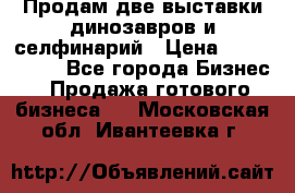 Продам две выставки динозавров и селфинарий › Цена ­ 7 000 000 - Все города Бизнес » Продажа готового бизнеса   . Московская обл.,Ивантеевка г.